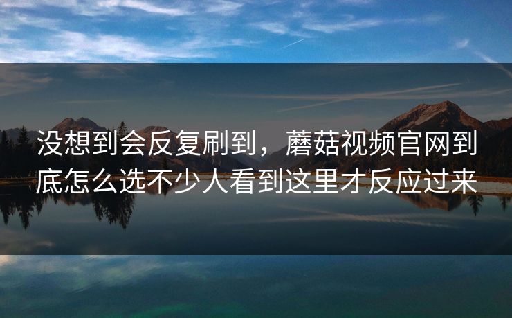 没想到会反复刷到，蘑菇视频官网到底怎么选不少人看到这里才反应过来